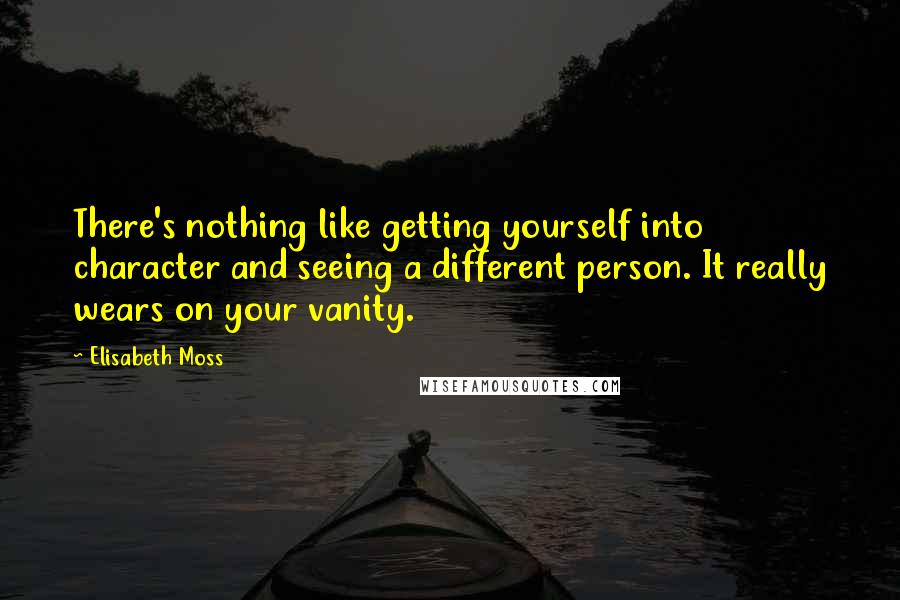 Elisabeth Moss Quotes: There's nothing like getting yourself into character and seeing a different person. It really wears on your vanity.