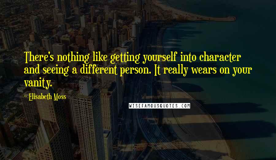 Elisabeth Moss Quotes: There's nothing like getting yourself into character and seeing a different person. It really wears on your vanity.