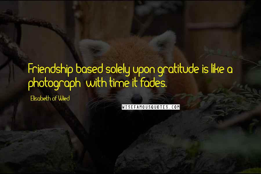 Elisabeth Of Wied Quotes: Friendship based solely upon gratitude is like a photograph; with time it fades.