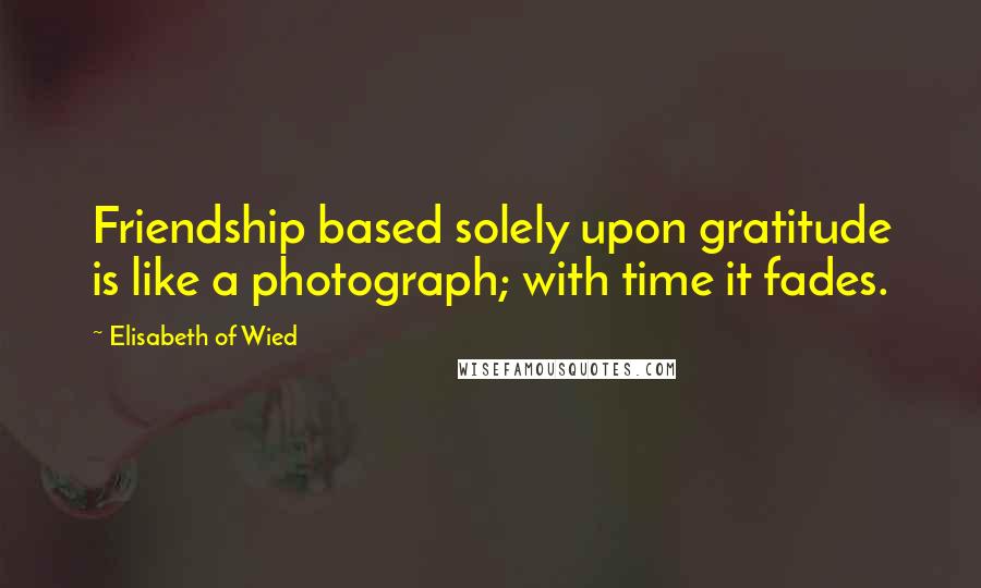 Elisabeth Of Wied Quotes: Friendship based solely upon gratitude is like a photograph; with time it fades.