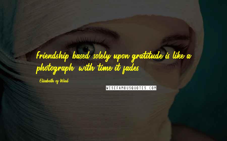 Elisabeth Of Wied Quotes: Friendship based solely upon gratitude is like a photograph; with time it fades.