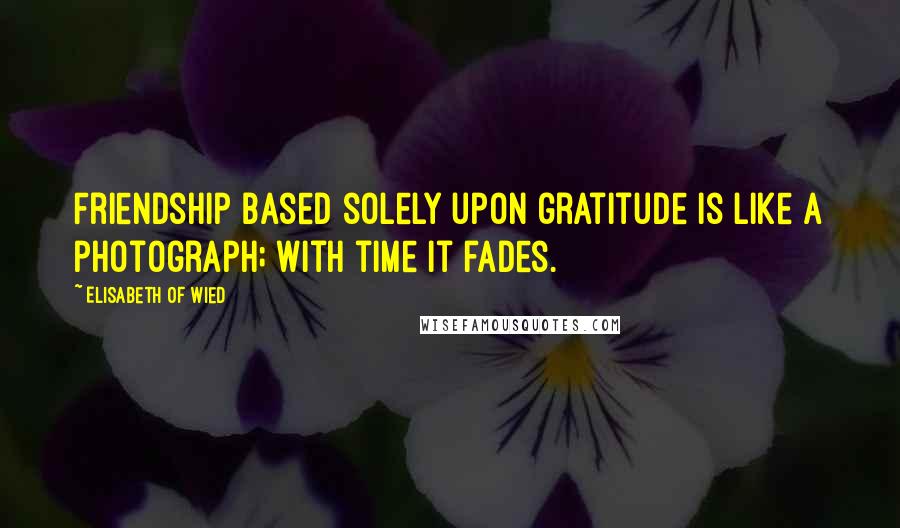 Elisabeth Of Wied Quotes: Friendship based solely upon gratitude is like a photograph; with time it fades.