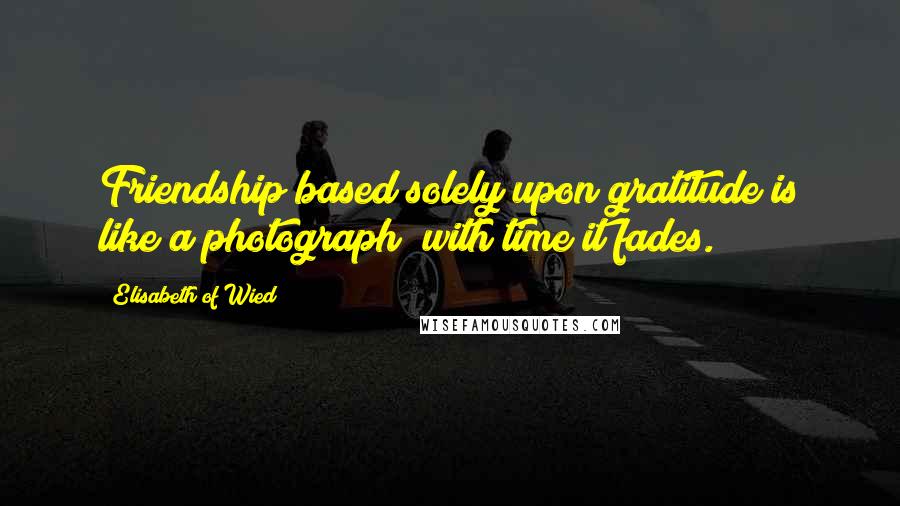 Elisabeth Of Wied Quotes: Friendship based solely upon gratitude is like a photograph; with time it fades.