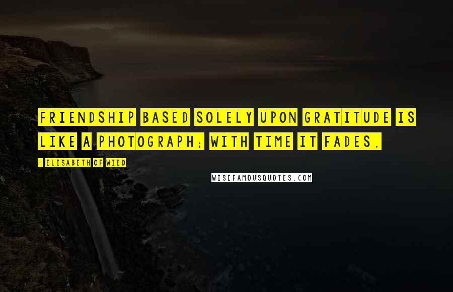 Elisabeth Of Wied Quotes: Friendship based solely upon gratitude is like a photograph; with time it fades.