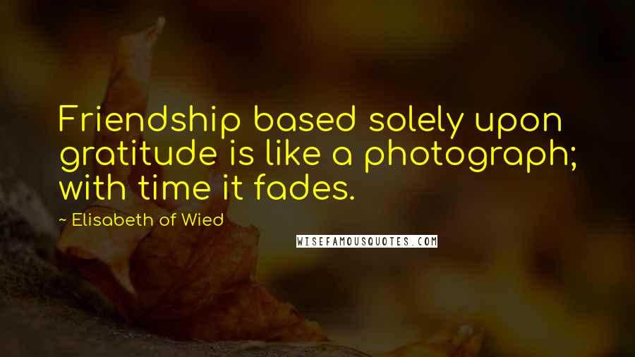 Elisabeth Of Wied Quotes: Friendship based solely upon gratitude is like a photograph; with time it fades.