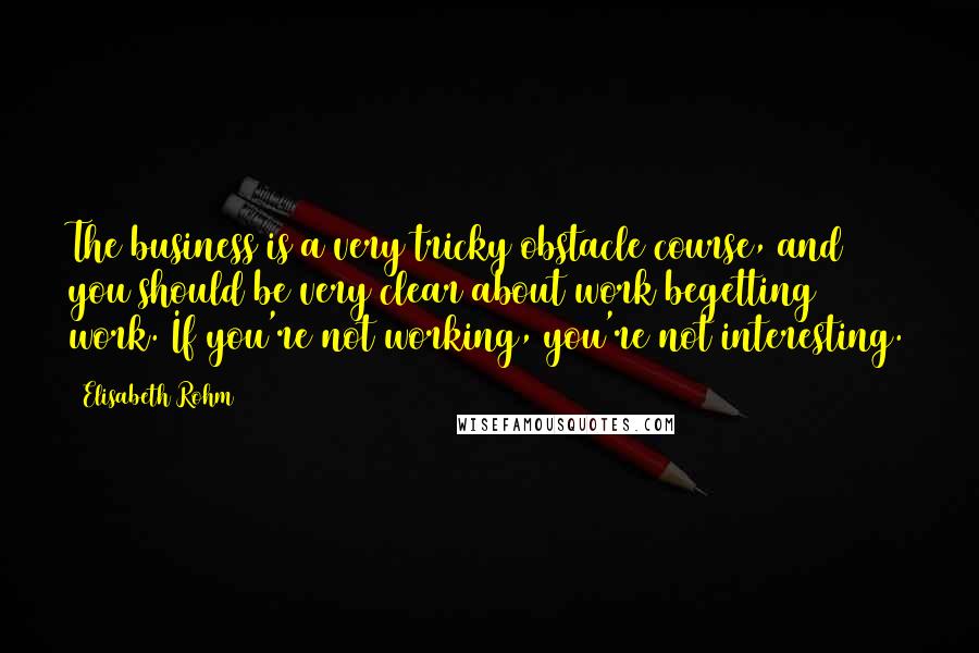Elisabeth Rohm Quotes: The business is a very tricky obstacle course, and you should be very clear about work begetting work. If you're not working, you're not interesting.