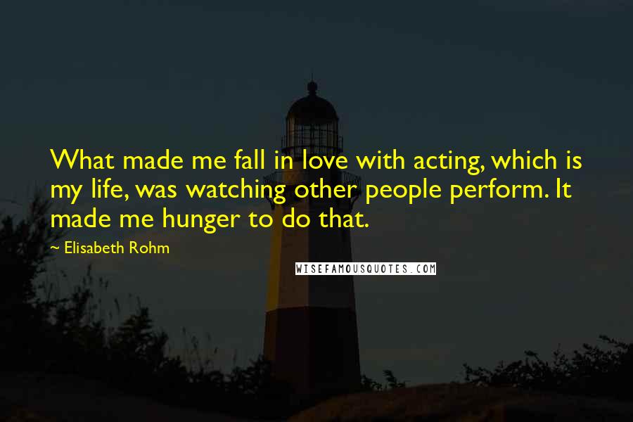 Elisabeth Rohm Quotes: What made me fall in love with acting, which is my life, was watching other people perform. It made me hunger to do that.