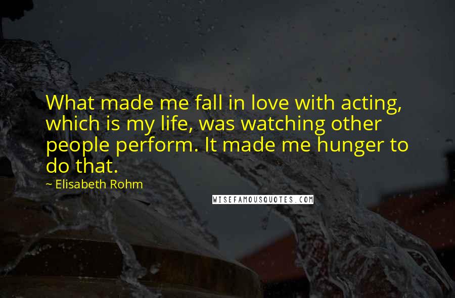 Elisabeth Rohm Quotes: What made me fall in love with acting, which is my life, was watching other people perform. It made me hunger to do that.