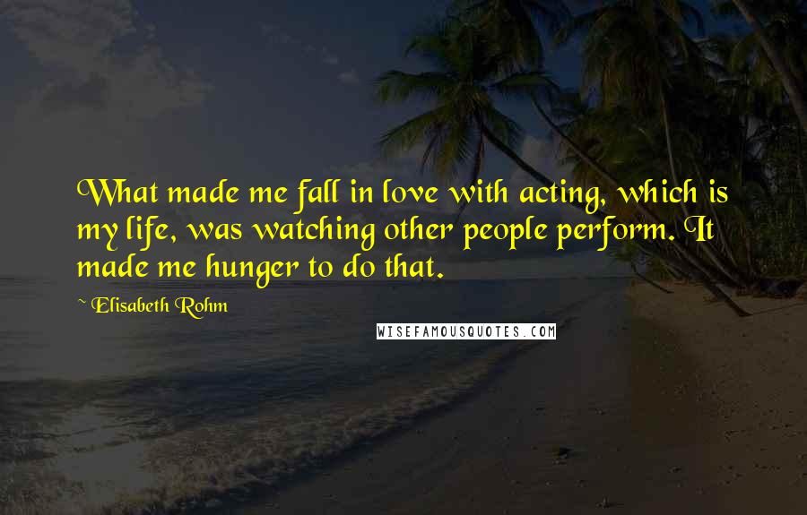 Elisabeth Rohm Quotes: What made me fall in love with acting, which is my life, was watching other people perform. It made me hunger to do that.