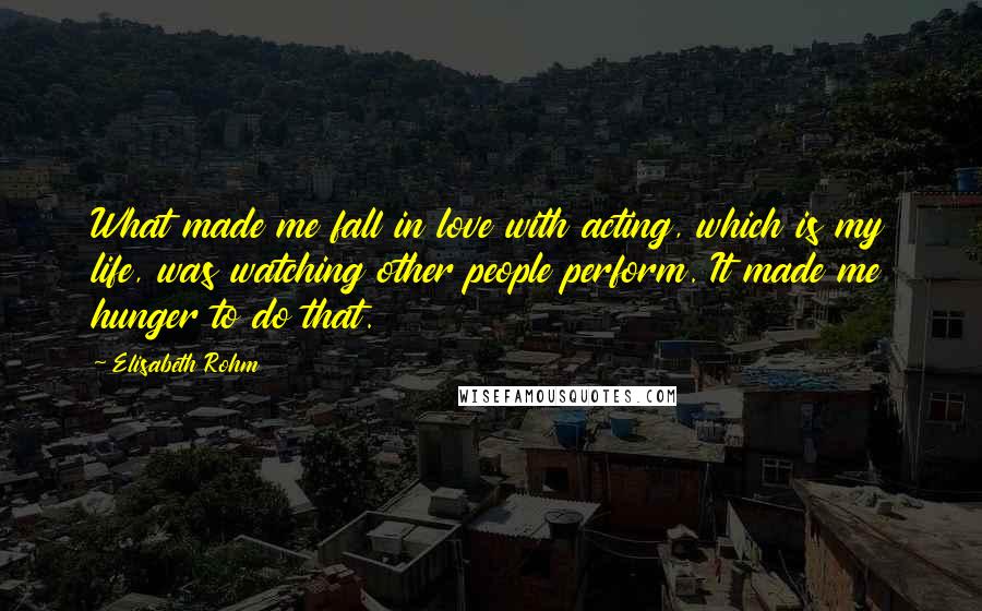 Elisabeth Rohm Quotes: What made me fall in love with acting, which is my life, was watching other people perform. It made me hunger to do that.