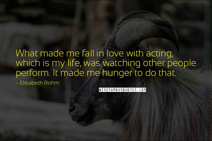 Elisabeth Rohm Quotes: What made me fall in love with acting, which is my life, was watching other people perform. It made me hunger to do that.