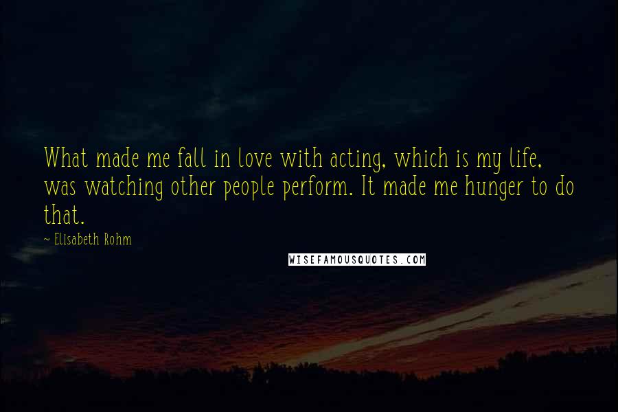 Elisabeth Rohm Quotes: What made me fall in love with acting, which is my life, was watching other people perform. It made me hunger to do that.