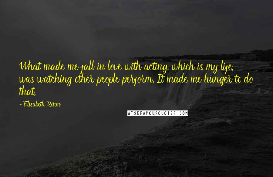 Elisabeth Rohm Quotes: What made me fall in love with acting, which is my life, was watching other people perform. It made me hunger to do that.