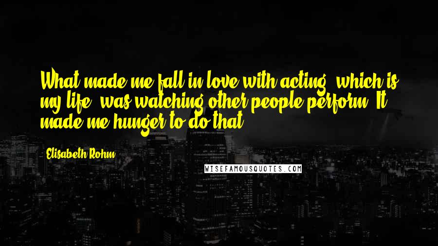 Elisabeth Rohm Quotes: What made me fall in love with acting, which is my life, was watching other people perform. It made me hunger to do that.