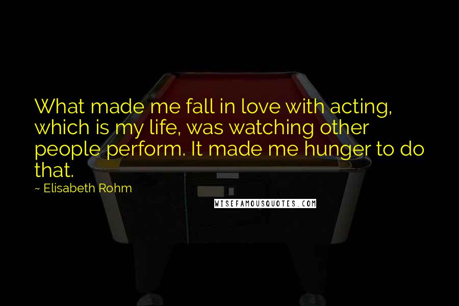 Elisabeth Rohm Quotes: What made me fall in love with acting, which is my life, was watching other people perform. It made me hunger to do that.