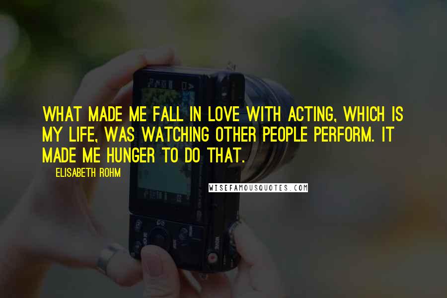 Elisabeth Rohm Quotes: What made me fall in love with acting, which is my life, was watching other people perform. It made me hunger to do that.