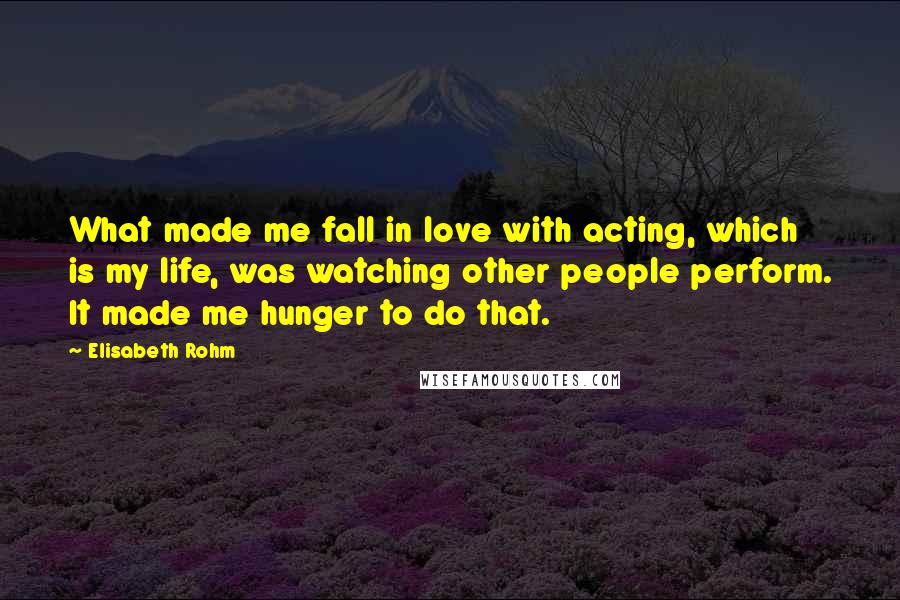 Elisabeth Rohm Quotes: What made me fall in love with acting, which is my life, was watching other people perform. It made me hunger to do that.