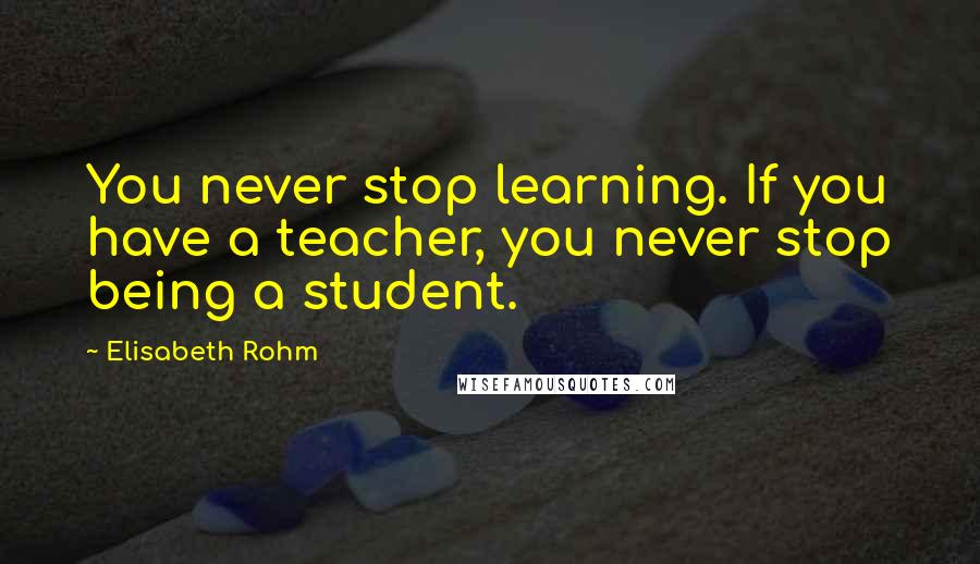 Elisabeth Rohm Quotes: You never stop learning. If you have a teacher, you never stop being a student.