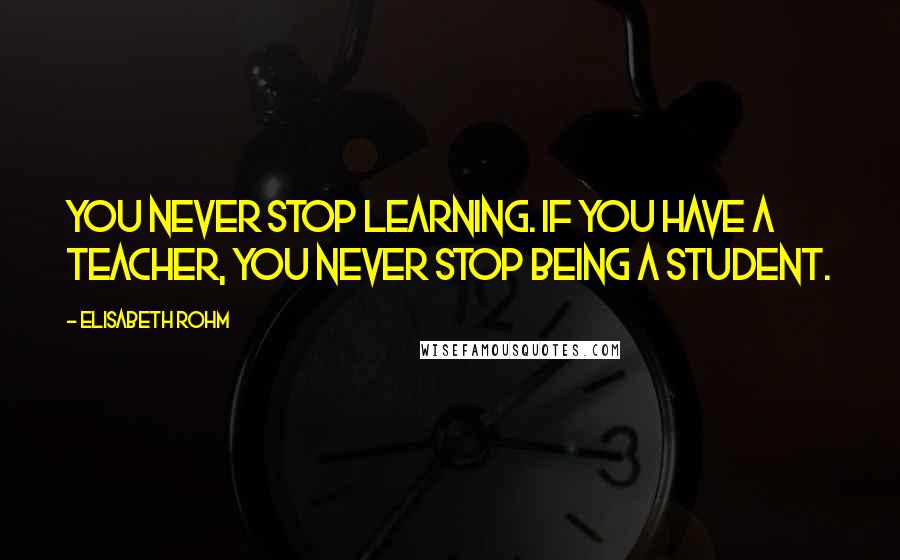 Elisabeth Rohm Quotes: You never stop learning. If you have a teacher, you never stop being a student.