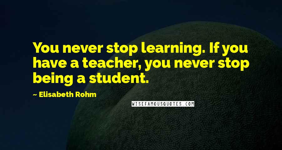 Elisabeth Rohm Quotes: You never stop learning. If you have a teacher, you never stop being a student.