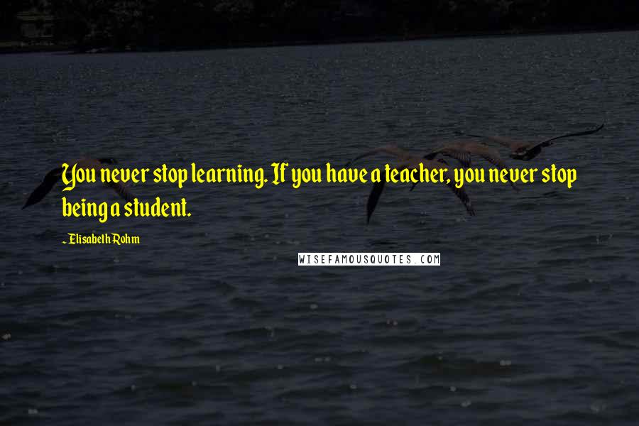 Elisabeth Rohm Quotes: You never stop learning. If you have a teacher, you never stop being a student.