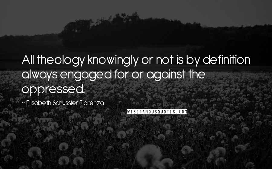 Elisabeth Schussler Fiorenza Quotes: All theology knowingly or not is by definition always engaged for or against the oppressed.