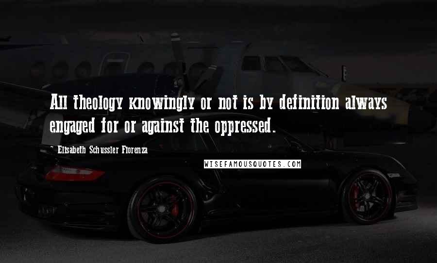 Elisabeth Schussler Fiorenza Quotes: All theology knowingly or not is by definition always engaged for or against the oppressed.