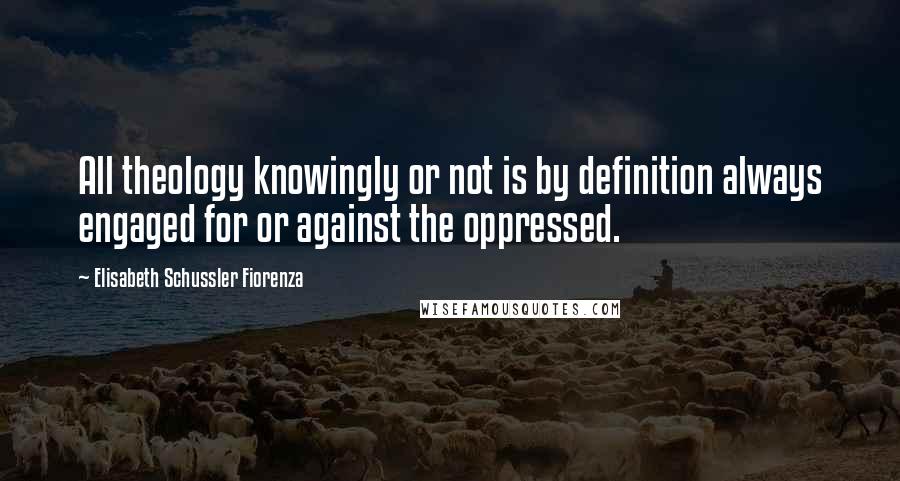 Elisabeth Schussler Fiorenza Quotes: All theology knowingly or not is by definition always engaged for or against the oppressed.