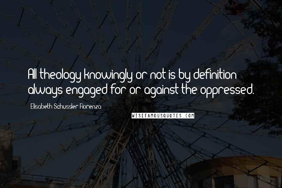 Elisabeth Schussler Fiorenza Quotes: All theology knowingly or not is by definition always engaged for or against the oppressed.