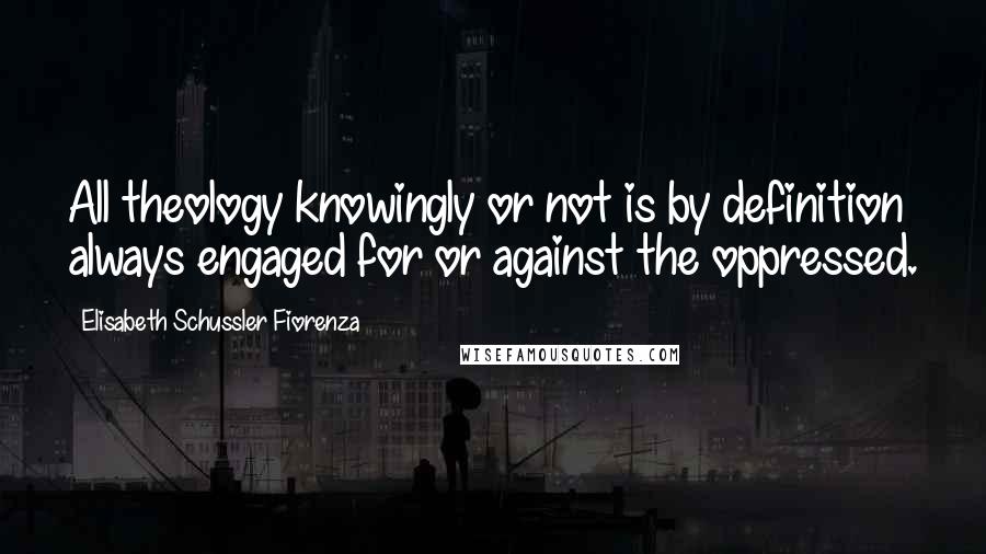 Elisabeth Schussler Fiorenza Quotes: All theology knowingly or not is by definition always engaged for or against the oppressed.