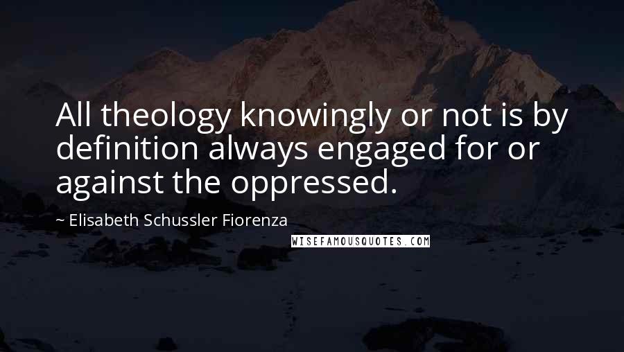 Elisabeth Schussler Fiorenza Quotes: All theology knowingly or not is by definition always engaged for or against the oppressed.