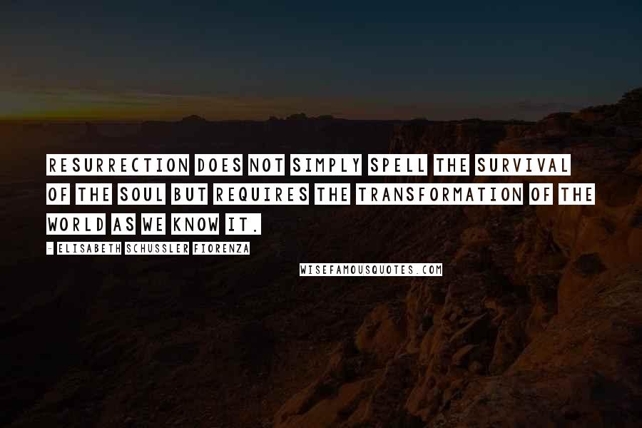 Elisabeth Schussler Fiorenza Quotes: Resurrection does not simply spell the survival of the soul but requires the transformation of the world as we know it.