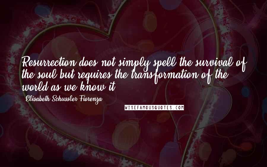 Elisabeth Schussler Fiorenza Quotes: Resurrection does not simply spell the survival of the soul but requires the transformation of the world as we know it.