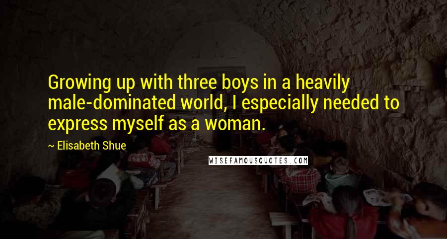 Elisabeth Shue Quotes: Growing up with three boys in a heavily male-dominated world, I especially needed to express myself as a woman.