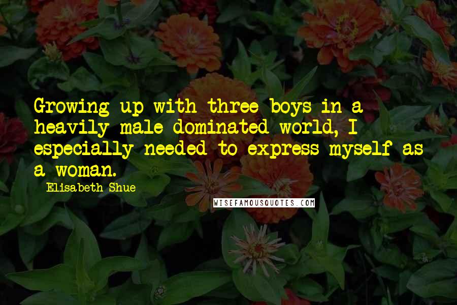 Elisabeth Shue Quotes: Growing up with three boys in a heavily male-dominated world, I especially needed to express myself as a woman.