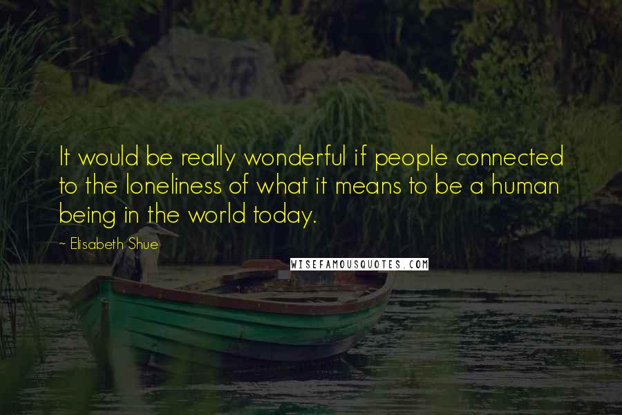 Elisabeth Shue Quotes: It would be really wonderful if people connected to the loneliness of what it means to be a human being in the world today.