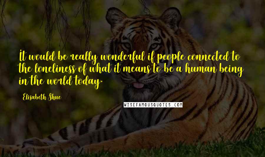 Elisabeth Shue Quotes: It would be really wonderful if people connected to the loneliness of what it means to be a human being in the world today.