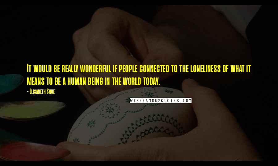 Elisabeth Shue Quotes: It would be really wonderful if people connected to the loneliness of what it means to be a human being in the world today.