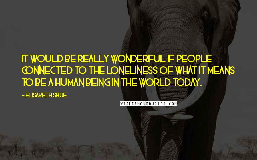 Elisabeth Shue Quotes: It would be really wonderful if people connected to the loneliness of what it means to be a human being in the world today.