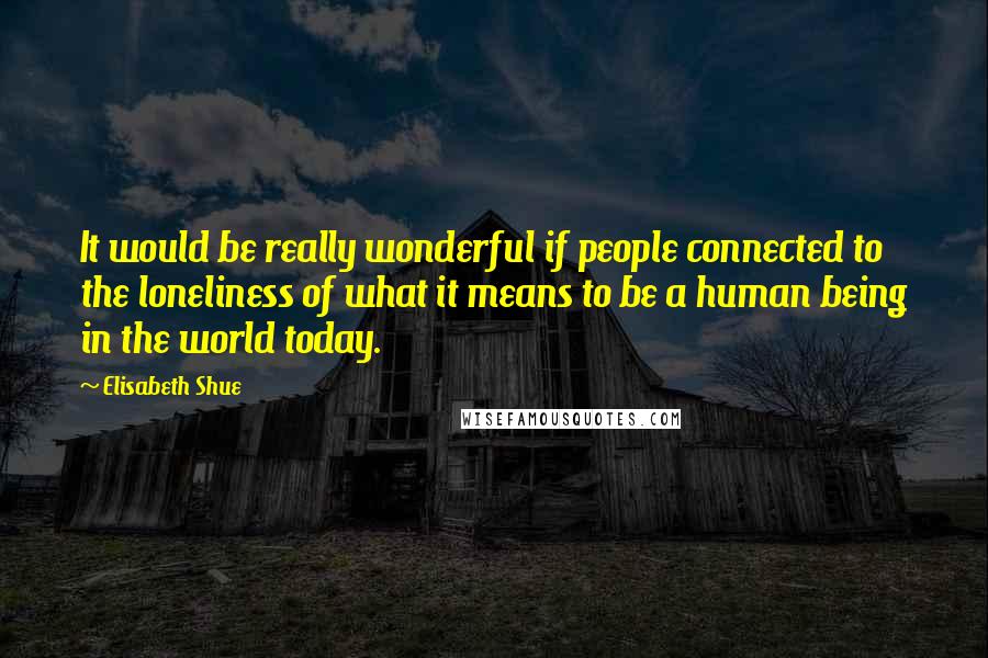 Elisabeth Shue Quotes: It would be really wonderful if people connected to the loneliness of what it means to be a human being in the world today.