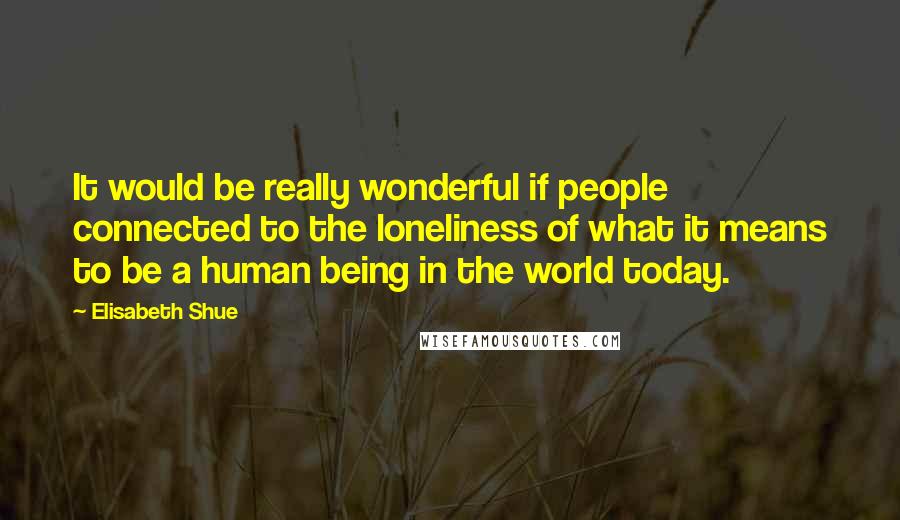 Elisabeth Shue Quotes: It would be really wonderful if people connected to the loneliness of what it means to be a human being in the world today.