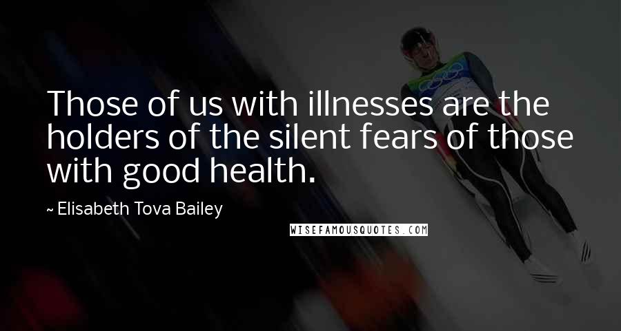 Elisabeth Tova Bailey Quotes: Those of us with illnesses are the holders of the silent fears of those with good health.