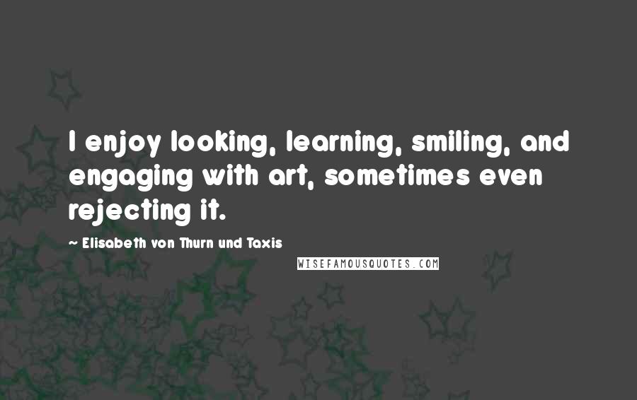 Elisabeth Von Thurn Und Taxis Quotes: I enjoy looking, learning, smiling, and engaging with art, sometimes even rejecting it.