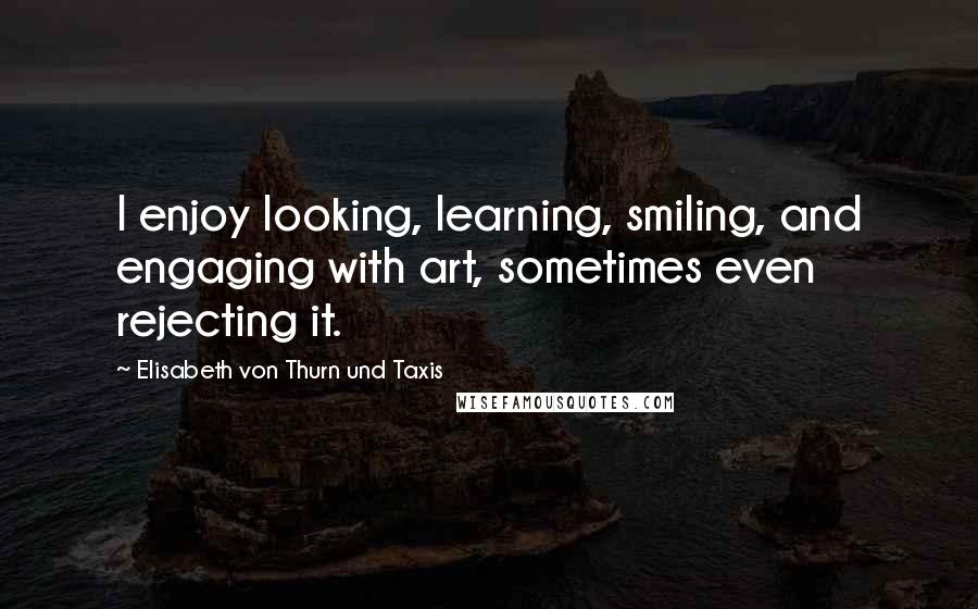 Elisabeth Von Thurn Und Taxis Quotes: I enjoy looking, learning, smiling, and engaging with art, sometimes even rejecting it.