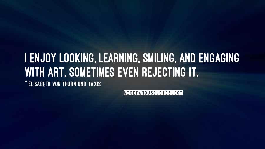 Elisabeth Von Thurn Und Taxis Quotes: I enjoy looking, learning, smiling, and engaging with art, sometimes even rejecting it.