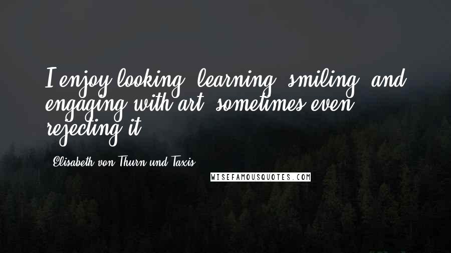 Elisabeth Von Thurn Und Taxis Quotes: I enjoy looking, learning, smiling, and engaging with art, sometimes even rejecting it.