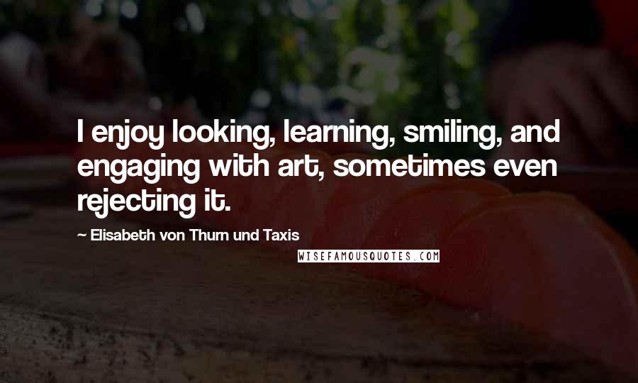 Elisabeth Von Thurn Und Taxis Quotes: I enjoy looking, learning, smiling, and engaging with art, sometimes even rejecting it.