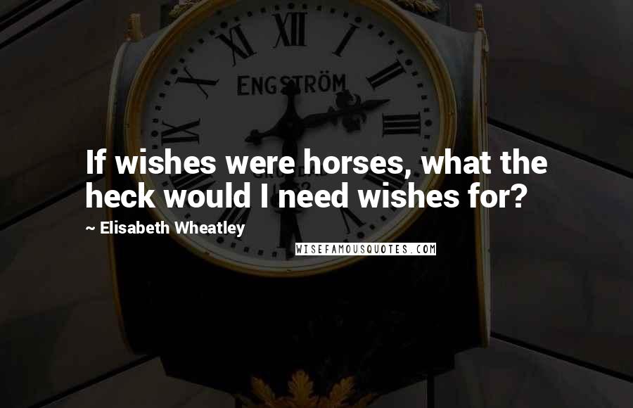 Elisabeth Wheatley Quotes: If wishes were horses, what the heck would I need wishes for?