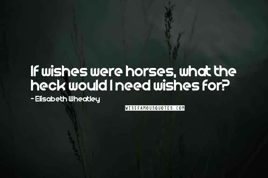 Elisabeth Wheatley Quotes: If wishes were horses, what the heck would I need wishes for?