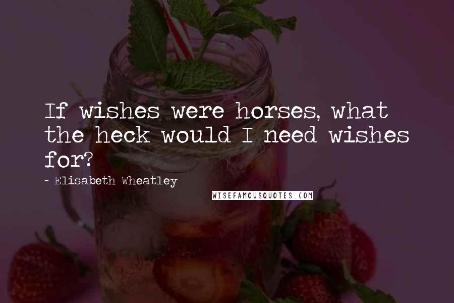 Elisabeth Wheatley Quotes: If wishes were horses, what the heck would I need wishes for?